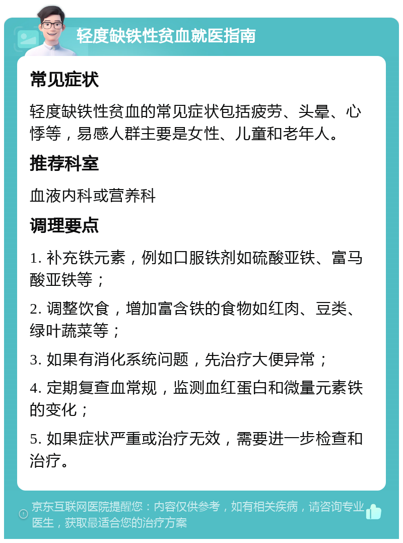 轻度缺铁性贫血就医指南 常见症状 轻度缺铁性贫血的常见症状包括疲劳、头晕、心悸等，易感人群主要是女性、儿童和老年人。 推荐科室 血液内科或营养科 调理要点 1. 补充铁元素，例如口服铁剂如硫酸亚铁、富马酸亚铁等； 2. 调整饮食，增加富含铁的食物如红肉、豆类、绿叶蔬菜等； 3. 如果有消化系统问题，先治疗大便异常； 4. 定期复查血常规，监测血红蛋白和微量元素铁的变化； 5. 如果症状严重或治疗无效，需要进一步检查和治疗。