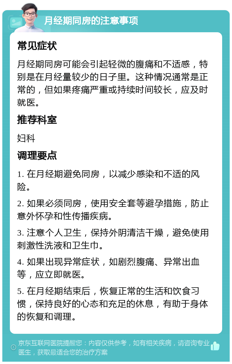 月经期同房的注意事项 常见症状 月经期同房可能会引起轻微的腹痛和不适感，特别是在月经量较少的日子里。这种情况通常是正常的，但如果疼痛严重或持续时间较长，应及时就医。 推荐科室 妇科 调理要点 1. 在月经期避免同房，以减少感染和不适的风险。 2. 如果必须同房，使用安全套等避孕措施，防止意外怀孕和性传播疾病。 3. 注意个人卫生，保持外阴清洁干燥，避免使用刺激性洗液和卫生巾。 4. 如果出现异常症状，如剧烈腹痛、异常出血等，应立即就医。 5. 在月经期结束后，恢复正常的生活和饮食习惯，保持良好的心态和充足的休息，有助于身体的恢复和调理。