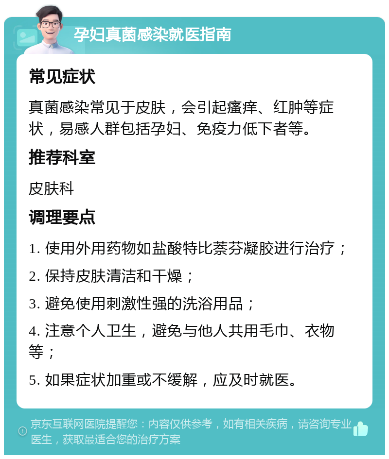 孕妇真菌感染就医指南 常见症状 真菌感染常见于皮肤，会引起瘙痒、红肿等症状，易感人群包括孕妇、免疫力低下者等。 推荐科室 皮肤科 调理要点 1. 使用外用药物如盐酸特比萘芬凝胶进行治疗； 2. 保持皮肤清洁和干燥； 3. 避免使用刺激性强的洗浴用品； 4. 注意个人卫生，避免与他人共用毛巾、衣物等； 5. 如果症状加重或不缓解，应及时就医。