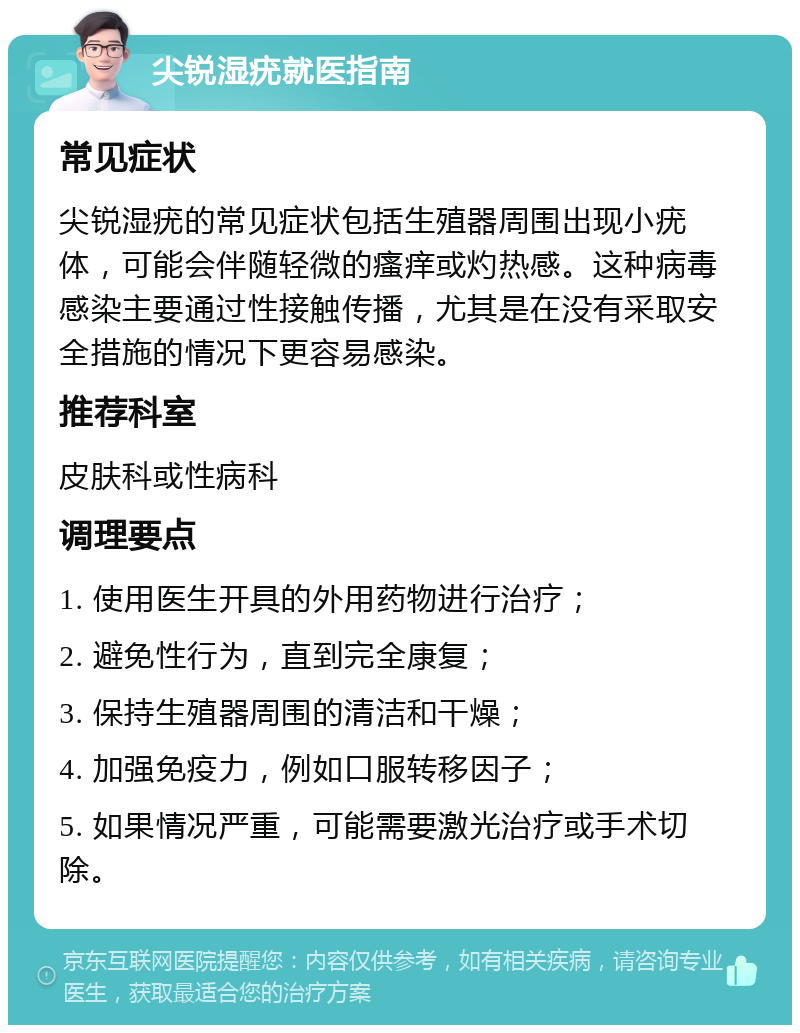 尖锐湿疣就医指南 常见症状 尖锐湿疣的常见症状包括生殖器周围出现小疣体，可能会伴随轻微的瘙痒或灼热感。这种病毒感染主要通过性接触传播，尤其是在没有采取安全措施的情况下更容易感染。 推荐科室 皮肤科或性病科 调理要点 1. 使用医生开具的外用药物进行治疗； 2. 避免性行为，直到完全康复； 3. 保持生殖器周围的清洁和干燥； 4. 加强免疫力，例如口服转移因子； 5. 如果情况严重，可能需要激光治疗或手术切除。