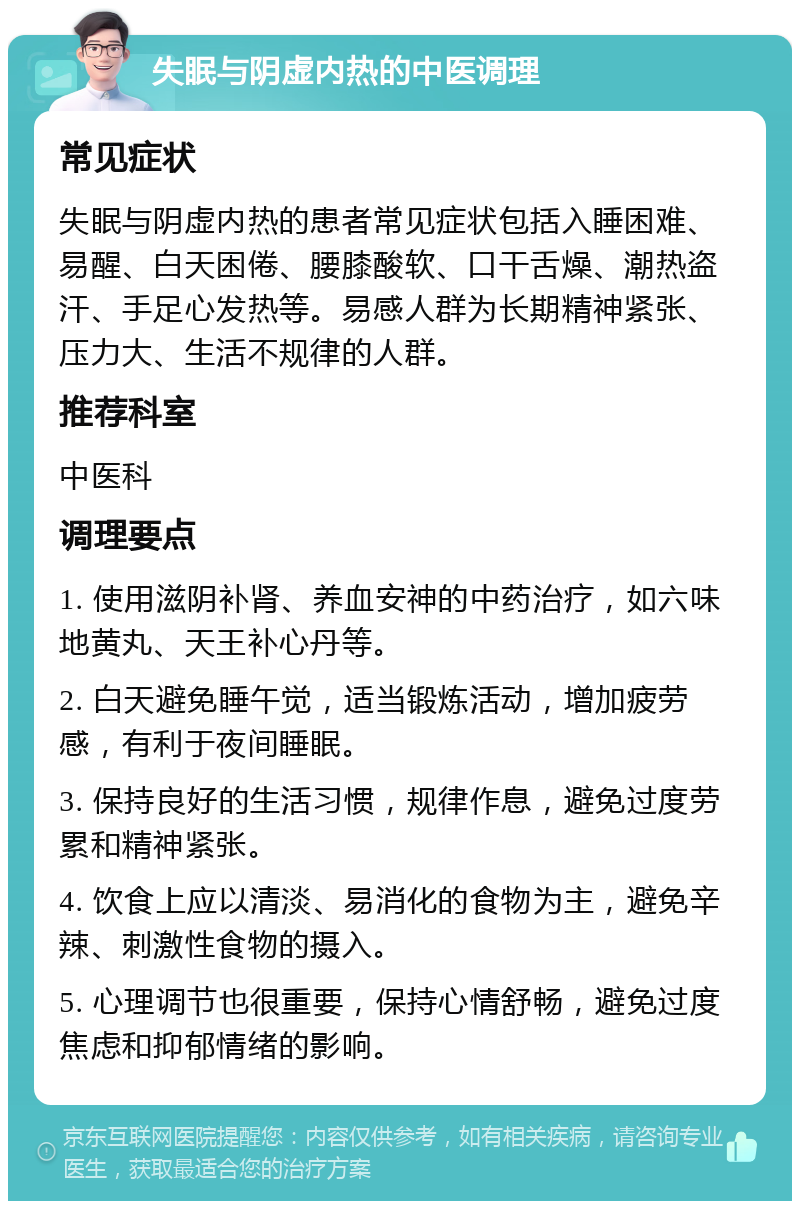 失眠与阴虚内热的中医调理 常见症状 失眠与阴虚内热的患者常见症状包括入睡困难、易醒、白天困倦、腰膝酸软、口干舌燥、潮热盗汗、手足心发热等。易感人群为长期精神紧张、压力大、生活不规律的人群。 推荐科室 中医科 调理要点 1. 使用滋阴补肾、养血安神的中药治疗，如六味地黄丸、天王补心丹等。 2. 白天避免睡午觉，适当锻炼活动，增加疲劳感，有利于夜间睡眠。 3. 保持良好的生活习惯，规律作息，避免过度劳累和精神紧张。 4. 饮食上应以清淡、易消化的食物为主，避免辛辣、刺激性食物的摄入。 5. 心理调节也很重要，保持心情舒畅，避免过度焦虑和抑郁情绪的影响。