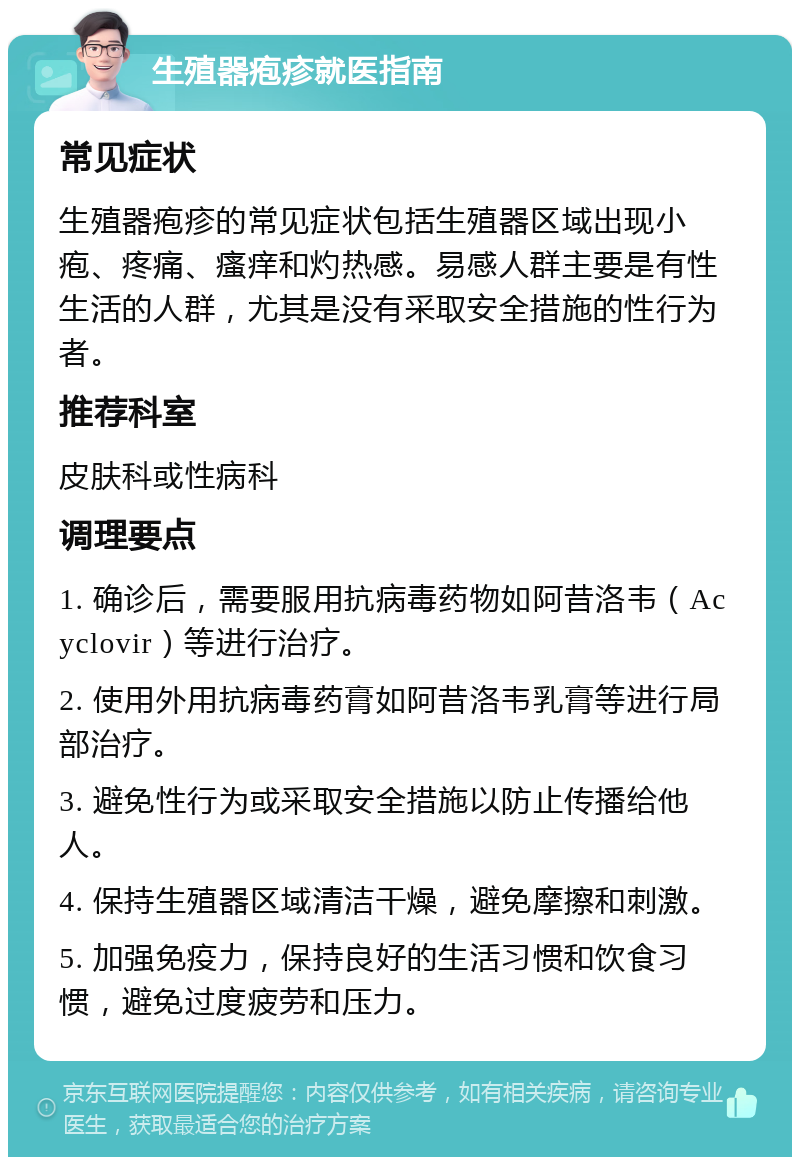 生殖器疱疹就医指南 常见症状 生殖器疱疹的常见症状包括生殖器区域出现小疱、疼痛、瘙痒和灼热感。易感人群主要是有性生活的人群，尤其是没有采取安全措施的性行为者。 推荐科室 皮肤科或性病科 调理要点 1. 确诊后，需要服用抗病毒药物如阿昔洛韦（Acyclovir）等进行治疗。 2. 使用外用抗病毒药膏如阿昔洛韦乳膏等进行局部治疗。 3. 避免性行为或采取安全措施以防止传播给他人。 4. 保持生殖器区域清洁干燥，避免摩擦和刺激。 5. 加强免疫力，保持良好的生活习惯和饮食习惯，避免过度疲劳和压力。