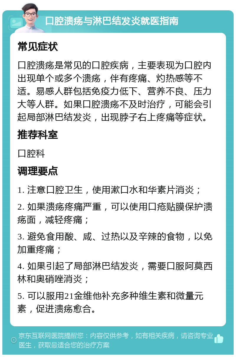 口腔溃疡与淋巴结发炎就医指南 常见症状 口腔溃疡是常见的口腔疾病，主要表现为口腔内出现单个或多个溃疡，伴有疼痛、灼热感等不适。易感人群包括免疫力低下、营养不良、压力大等人群。如果口腔溃疡不及时治疗，可能会引起局部淋巴结发炎，出现脖子右上疼痛等症状。 推荐科室 口腔科 调理要点 1. 注意口腔卫生，使用漱口水和华素片消炎； 2. 如果溃疡疼痛严重，可以使用口疮贴膜保护溃疡面，减轻疼痛； 3. 避免食用酸、咸、过热以及辛辣的食物，以免加重疼痛； 4. 如果引起了局部淋巴结发炎，需要口服阿莫西林和奥硝唑消炎； 5. 可以服用21金维他补充多种维生素和微量元素，促进溃疡愈合。