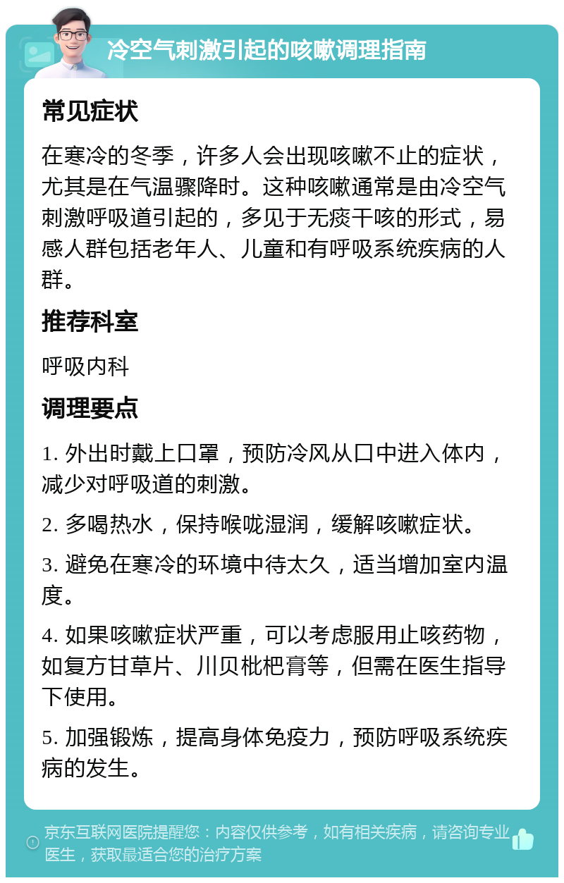 冷空气刺激引起的咳嗽调理指南 常见症状 在寒冷的冬季，许多人会出现咳嗽不止的症状，尤其是在气温骤降时。这种咳嗽通常是由冷空气刺激呼吸道引起的，多见于无痰干咳的形式，易感人群包括老年人、儿童和有呼吸系统疾病的人群。 推荐科室 呼吸内科 调理要点 1. 外出时戴上口罩，预防冷风从口中进入体内，减少对呼吸道的刺激。 2. 多喝热水，保持喉咙湿润，缓解咳嗽症状。 3. 避免在寒冷的环境中待太久，适当增加室内温度。 4. 如果咳嗽症状严重，可以考虑服用止咳药物，如复方甘草片、川贝枇杷膏等，但需在医生指导下使用。 5. 加强锻炼，提高身体免疫力，预防呼吸系统疾病的发生。