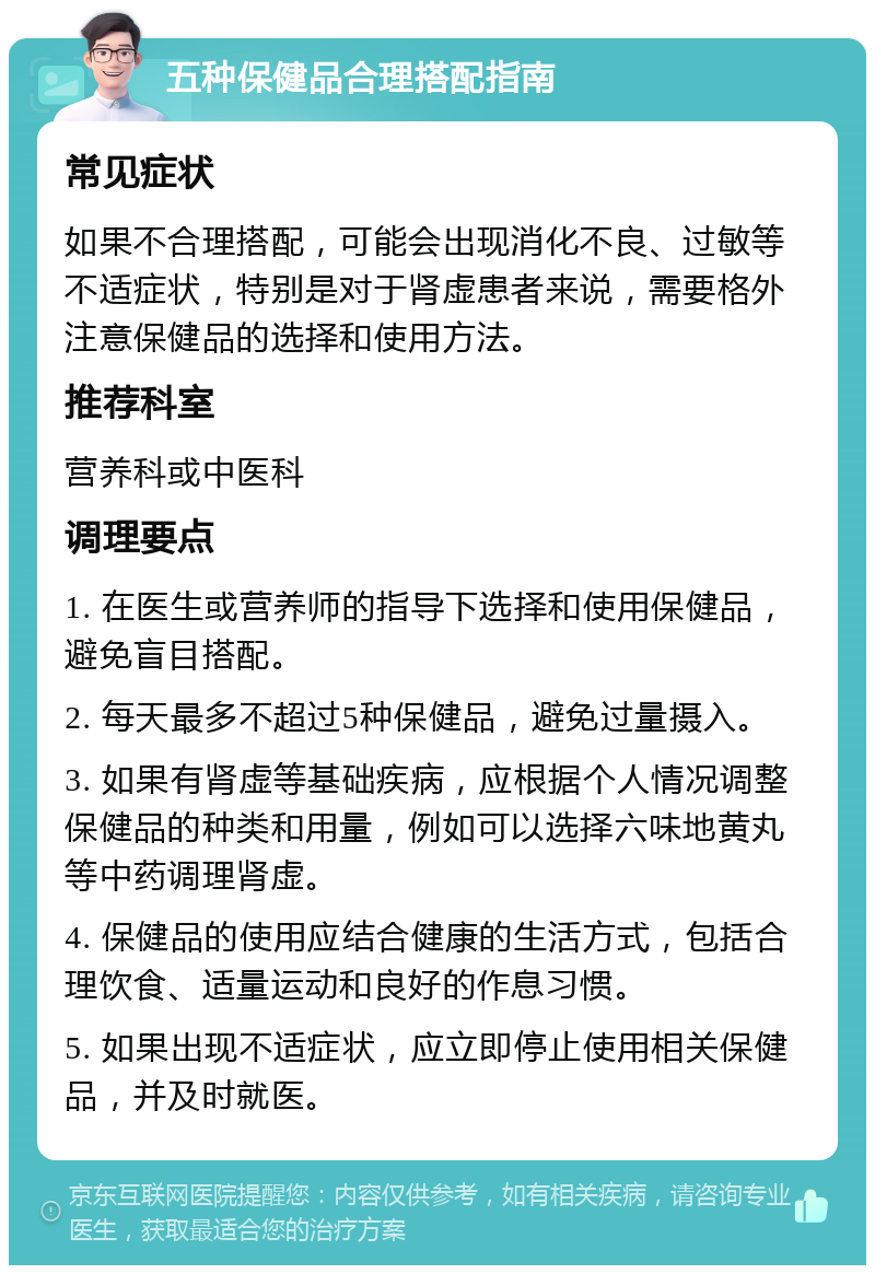 五种保健品合理搭配指南 常见症状 如果不合理搭配，可能会出现消化不良、过敏等不适症状，特别是对于肾虚患者来说，需要格外注意保健品的选择和使用方法。 推荐科室 营养科或中医科 调理要点 1. 在医生或营养师的指导下选择和使用保健品，避免盲目搭配。 2. 每天最多不超过5种保健品，避免过量摄入。 3. 如果有肾虚等基础疾病，应根据个人情况调整保健品的种类和用量，例如可以选择六味地黄丸等中药调理肾虚。 4. 保健品的使用应结合健康的生活方式，包括合理饮食、适量运动和良好的作息习惯。 5. 如果出现不适症状，应立即停止使用相关保健品，并及时就医。