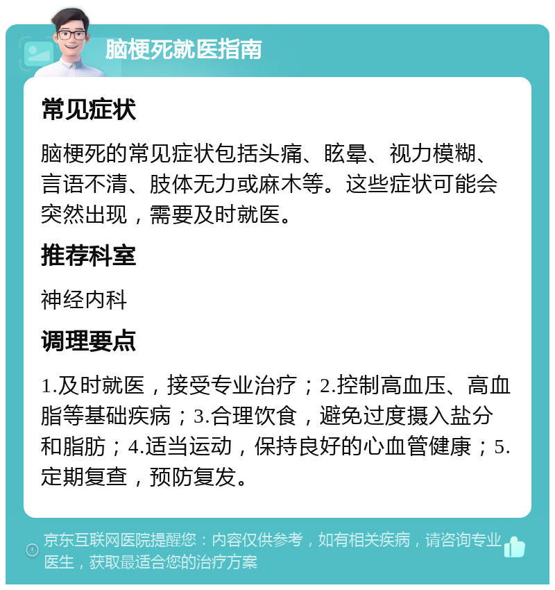 脑梗死就医指南 常见症状 脑梗死的常见症状包括头痛、眩晕、视力模糊、言语不清、肢体无力或麻木等。这些症状可能会突然出现，需要及时就医。 推荐科室 神经内科 调理要点 1.及时就医，接受专业治疗；2.控制高血压、高血脂等基础疾病；3.合理饮食，避免过度摄入盐分和脂肪；4.适当运动，保持良好的心血管健康；5.定期复查，预防复发。