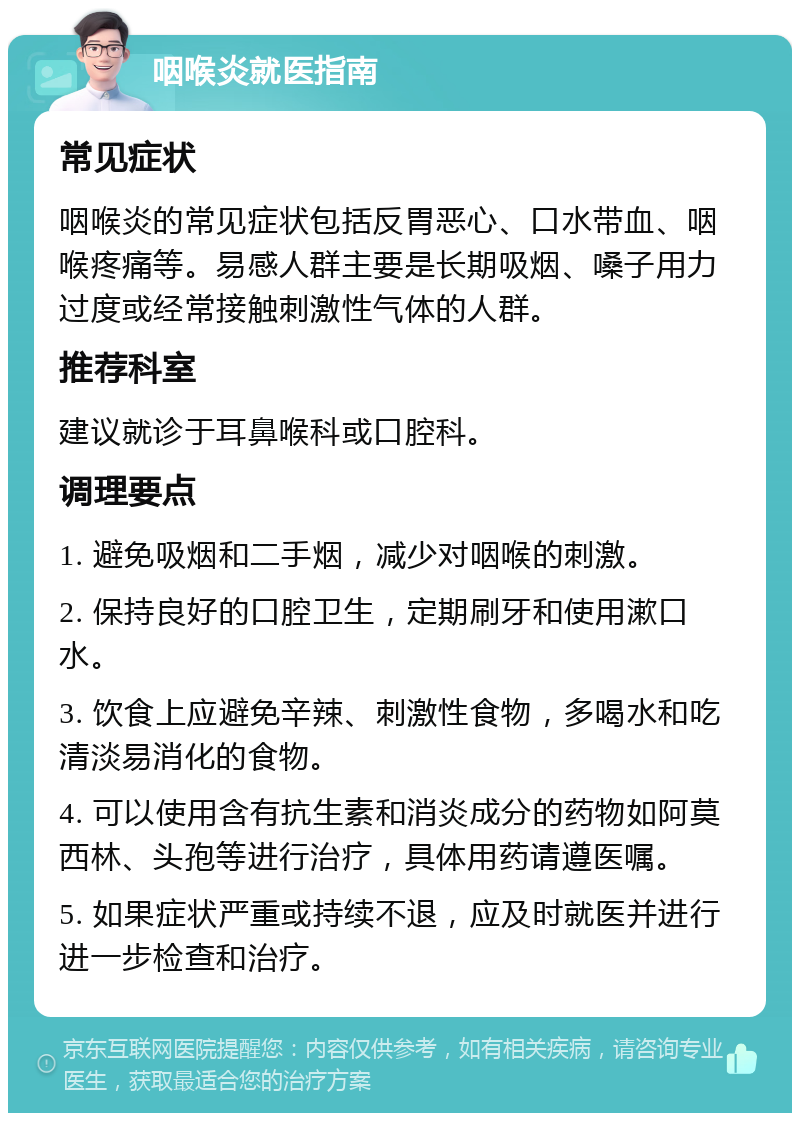 咽喉炎就医指南 常见症状 咽喉炎的常见症状包括反胃恶心、口水带血、咽喉疼痛等。易感人群主要是长期吸烟、嗓子用力过度或经常接触刺激性气体的人群。 推荐科室 建议就诊于耳鼻喉科或口腔科。 调理要点 1. 避免吸烟和二手烟，减少对咽喉的刺激。 2. 保持良好的口腔卫生，定期刷牙和使用漱口水。 3. 饮食上应避免辛辣、刺激性食物，多喝水和吃清淡易消化的食物。 4. 可以使用含有抗生素和消炎成分的药物如阿莫西林、头孢等进行治疗，具体用药请遵医嘱。 5. 如果症状严重或持续不退，应及时就医并进行进一步检查和治疗。