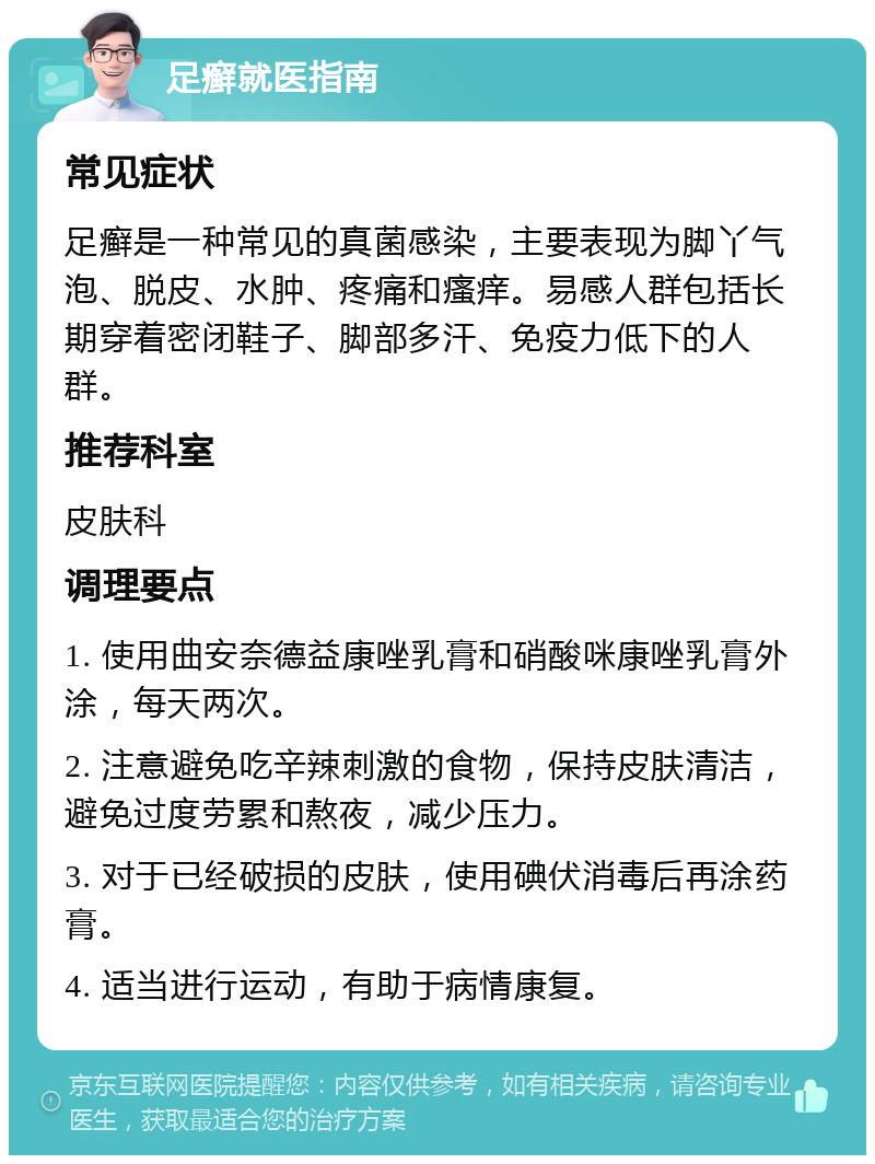 足癣就医指南 常见症状 足癣是一种常见的真菌感染，主要表现为脚丫气泡、脱皮、水肿、疼痛和瘙痒。易感人群包括长期穿着密闭鞋子、脚部多汗、免疫力低下的人群。 推荐科室 皮肤科 调理要点 1. 使用曲安奈德益康唑乳膏和硝酸咪康唑乳膏外涂，每天两次。 2. 注意避免吃辛辣刺激的食物，保持皮肤清洁，避免过度劳累和熬夜，减少压力。 3. 对于已经破损的皮肤，使用碘伏消毒后再涂药膏。 4. 适当进行运动，有助于病情康复。