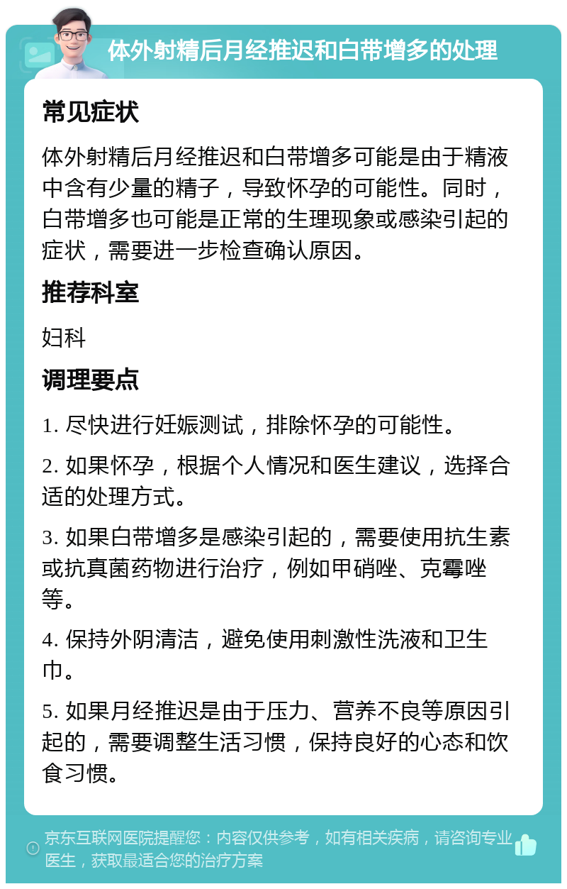 体外射精后月经推迟和白带增多的处理 常见症状 体外射精后月经推迟和白带增多可能是由于精液中含有少量的精子，导致怀孕的可能性。同时，白带增多也可能是正常的生理现象或感染引起的症状，需要进一步检查确认原因。 推荐科室 妇科 调理要点 1. 尽快进行妊娠测试，排除怀孕的可能性。 2. 如果怀孕，根据个人情况和医生建议，选择合适的处理方式。 3. 如果白带增多是感染引起的，需要使用抗生素或抗真菌药物进行治疗，例如甲硝唑、克霉唑等。 4. 保持外阴清洁，避免使用刺激性洗液和卫生巾。 5. 如果月经推迟是由于压力、营养不良等原因引起的，需要调整生活习惯，保持良好的心态和饮食习惯。