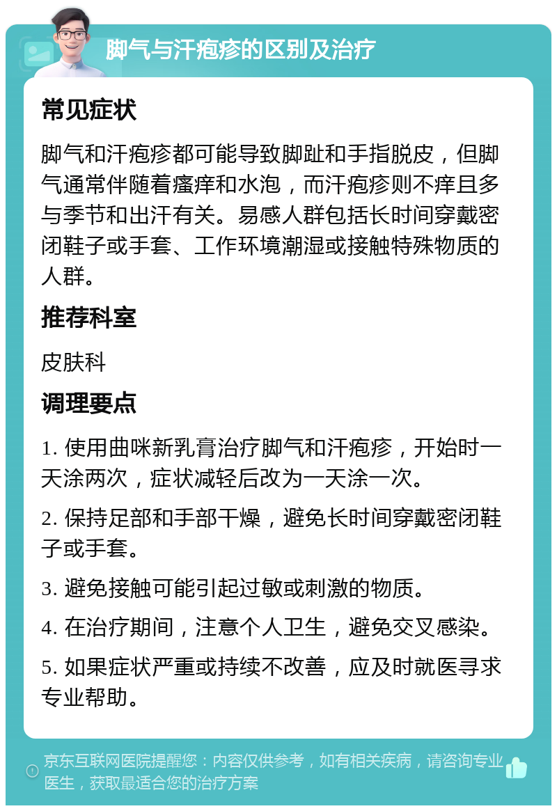 脚气与汗疱疹的区别及治疗 常见症状 脚气和汗疱疹都可能导致脚趾和手指脱皮，但脚气通常伴随着瘙痒和水泡，而汗疱疹则不痒且多与季节和出汗有关。易感人群包括长时间穿戴密闭鞋子或手套、工作环境潮湿或接触特殊物质的人群。 推荐科室 皮肤科 调理要点 1. 使用曲咪新乳膏治疗脚气和汗疱疹，开始时一天涂两次，症状减轻后改为一天涂一次。 2. 保持足部和手部干燥，避免长时间穿戴密闭鞋子或手套。 3. 避免接触可能引起过敏或刺激的物质。 4. 在治疗期间，注意个人卫生，避免交叉感染。 5. 如果症状严重或持续不改善，应及时就医寻求专业帮助。