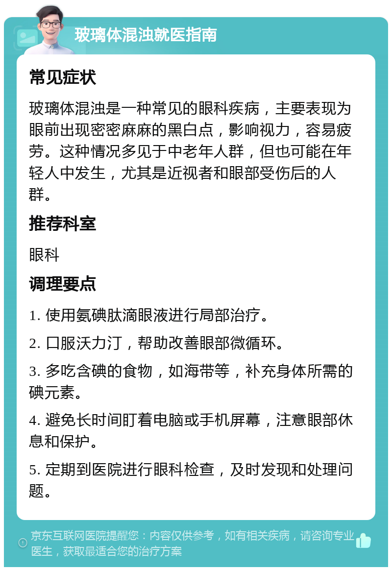 玻璃体混浊就医指南 常见症状 玻璃体混浊是一种常见的眼科疾病，主要表现为眼前出现密密麻麻的黑白点，影响视力，容易疲劳。这种情况多见于中老年人群，但也可能在年轻人中发生，尤其是近视者和眼部受伤后的人群。 推荐科室 眼科 调理要点 1. 使用氨碘肽滴眼液进行局部治疗。 2. 口服沃力汀，帮助改善眼部微循环。 3. 多吃含碘的食物，如海带等，补充身体所需的碘元素。 4. 避免长时间盯着电脑或手机屏幕，注意眼部休息和保护。 5. 定期到医院进行眼科检查，及时发现和处理问题。