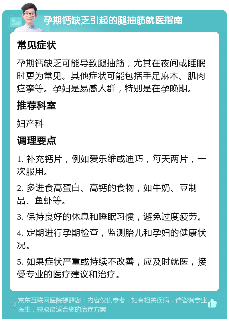 孕期钙缺乏引起的腿抽筋就医指南 常见症状 孕期钙缺乏可能导致腿抽筋，尤其在夜间或睡眠时更为常见。其他症状可能包括手足麻木、肌肉痉挛等。孕妇是易感人群，特别是在孕晚期。 推荐科室 妇产科 调理要点 1. 补充钙片，例如爱乐维或迪巧，每天两片，一次服用。 2. 多进食高蛋白、高钙的食物，如牛奶、豆制品、鱼虾等。 3. 保持良好的休息和睡眠习惯，避免过度疲劳。 4. 定期进行孕期检查，监测胎儿和孕妇的健康状况。 5. 如果症状严重或持续不改善，应及时就医，接受专业的医疗建议和治疗。