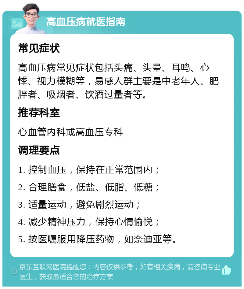 高血压病就医指南 常见症状 高血压病常见症状包括头痛、头晕、耳鸣、心悸、视力模糊等，易感人群主要是中老年人、肥胖者、吸烟者、饮酒过量者等。 推荐科室 心血管内科或高血压专科 调理要点 1. 控制血压，保持在正常范围内； 2. 合理膳食，低盐、低脂、低糖； 3. 适量运动，避免剧烈运动； 4. 减少精神压力，保持心情愉悦； 5. 按医嘱服用降压药物，如奈迪亚等。