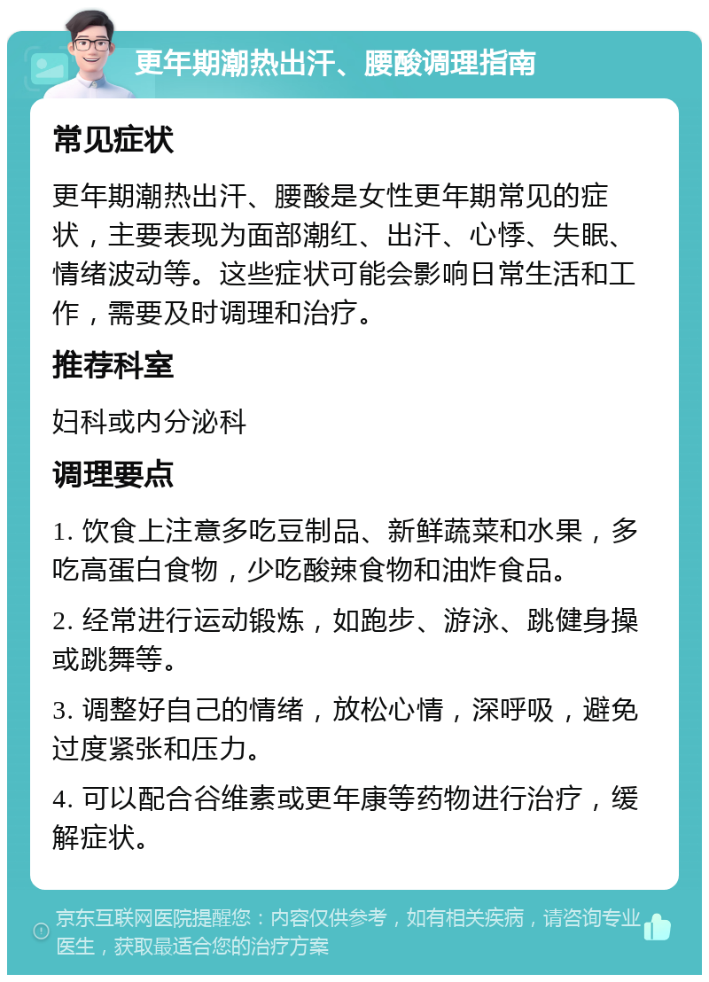 更年期潮热出汗、腰酸调理指南 常见症状 更年期潮热出汗、腰酸是女性更年期常见的症状，主要表现为面部潮红、出汗、心悸、失眠、情绪波动等。这些症状可能会影响日常生活和工作，需要及时调理和治疗。 推荐科室 妇科或内分泌科 调理要点 1. 饮食上注意多吃豆制品、新鲜蔬菜和水果，多吃高蛋白食物，少吃酸辣食物和油炸食品。 2. 经常进行运动锻炼，如跑步、游泳、跳健身操或跳舞等。 3. 调整好自己的情绪，放松心情，深呼吸，避免过度紧张和压力。 4. 可以配合谷维素或更年康等药物进行治疗，缓解症状。