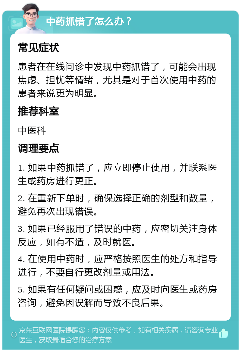 中药抓错了怎么办？ 常见症状 患者在在线问诊中发现中药抓错了，可能会出现焦虑、担忧等情绪，尤其是对于首次使用中药的患者来说更为明显。 推荐科室 中医科 调理要点 1. 如果中药抓错了，应立即停止使用，并联系医生或药房进行更正。 2. 在重新下单时，确保选择正确的剂型和数量，避免再次出现错误。 3. 如果已经服用了错误的中药，应密切关注身体反应，如有不适，及时就医。 4. 在使用中药时，应严格按照医生的处方和指导进行，不要自行更改剂量或用法。 5. 如果有任何疑问或困惑，应及时向医生或药房咨询，避免因误解而导致不良后果。