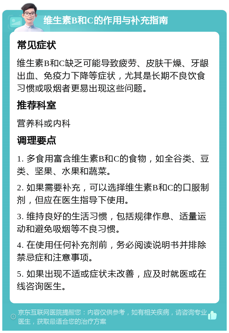 维生素B和C的作用与补充指南 常见症状 维生素B和C缺乏可能导致疲劳、皮肤干燥、牙龈出血、免疫力下降等症状，尤其是长期不良饮食习惯或吸烟者更易出现这些问题。 推荐科室 营养科或内科 调理要点 1. 多食用富含维生素B和C的食物，如全谷类、豆类、坚果、水果和蔬菜。 2. 如果需要补充，可以选择维生素B和C的口服制剂，但应在医生指导下使用。 3. 维持良好的生活习惯，包括规律作息、适量运动和避免吸烟等不良习惯。 4. 在使用任何补充剂前，务必阅读说明书并排除禁忌症和注意事项。 5. 如果出现不适或症状未改善，应及时就医或在线咨询医生。