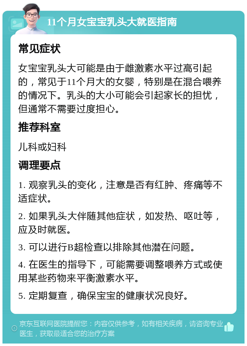 11个月女宝宝乳头大就医指南 常见症状 女宝宝乳头大可能是由于雌激素水平过高引起的，常见于11个月大的女婴，特别是在混合喂养的情况下。乳头的大小可能会引起家长的担忧，但通常不需要过度担心。 推荐科室 儿科或妇科 调理要点 1. 观察乳头的变化，注意是否有红肿、疼痛等不适症状。 2. 如果乳头大伴随其他症状，如发热、呕吐等，应及时就医。 3. 可以进行B超检查以排除其他潜在问题。 4. 在医生的指导下，可能需要调整喂养方式或使用某些药物来平衡激素水平。 5. 定期复查，确保宝宝的健康状况良好。