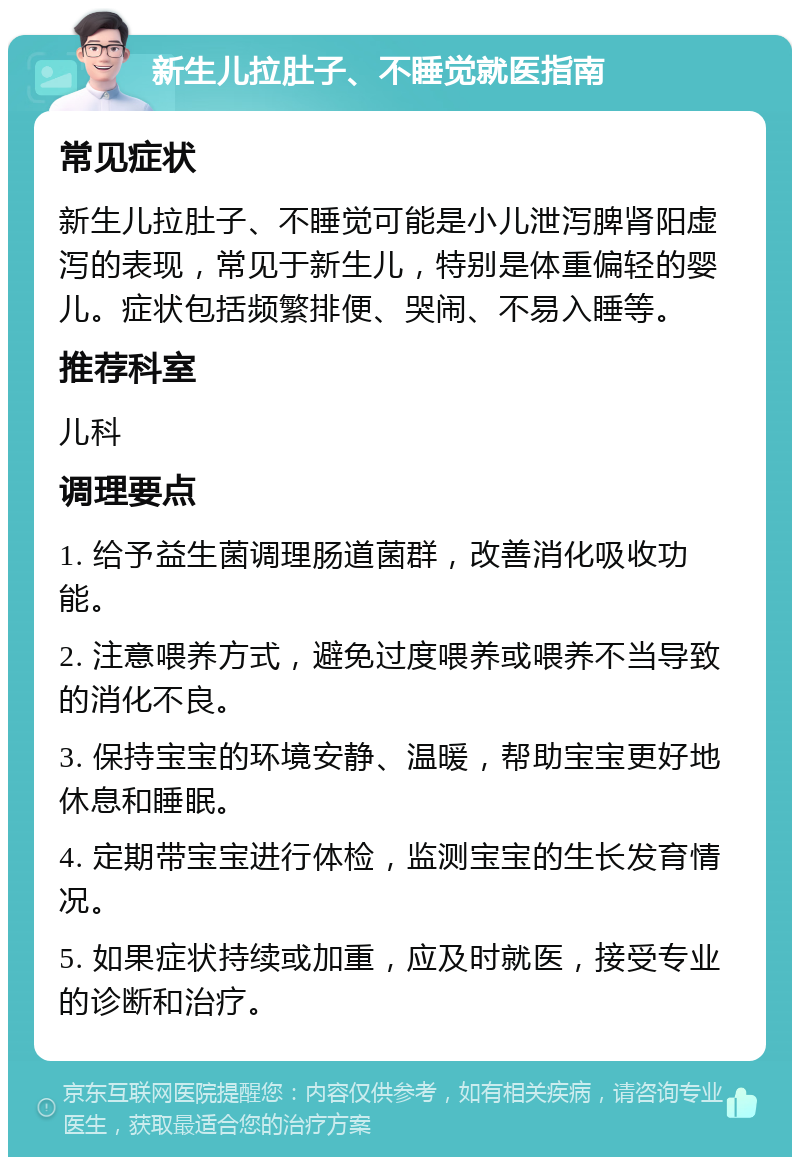 新生儿拉肚子、不睡觉就医指南 常见症状 新生儿拉肚子、不睡觉可能是小儿泄泻脾肾阳虚泻的表现，常见于新生儿，特别是体重偏轻的婴儿。症状包括频繁排便、哭闹、不易入睡等。 推荐科室 儿科 调理要点 1. 给予益生菌调理肠道菌群，改善消化吸收功能。 2. 注意喂养方式，避免过度喂养或喂养不当导致的消化不良。 3. 保持宝宝的环境安静、温暖，帮助宝宝更好地休息和睡眠。 4. 定期带宝宝进行体检，监测宝宝的生长发育情况。 5. 如果症状持续或加重，应及时就医，接受专业的诊断和治疗。