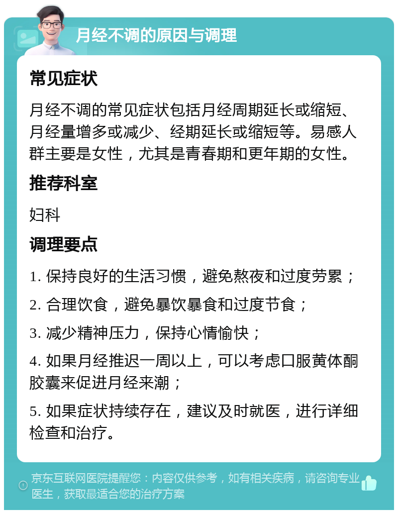 月经不调的原因与调理 常见症状 月经不调的常见症状包括月经周期延长或缩短、月经量增多或减少、经期延长或缩短等。易感人群主要是女性，尤其是青春期和更年期的女性。 推荐科室 妇科 调理要点 1. 保持良好的生活习惯，避免熬夜和过度劳累； 2. 合理饮食，避免暴饮暴食和过度节食； 3. 减少精神压力，保持心情愉快； 4. 如果月经推迟一周以上，可以考虑口服黄体酮胶囊来促进月经来潮； 5. 如果症状持续存在，建议及时就医，进行详细检查和治疗。