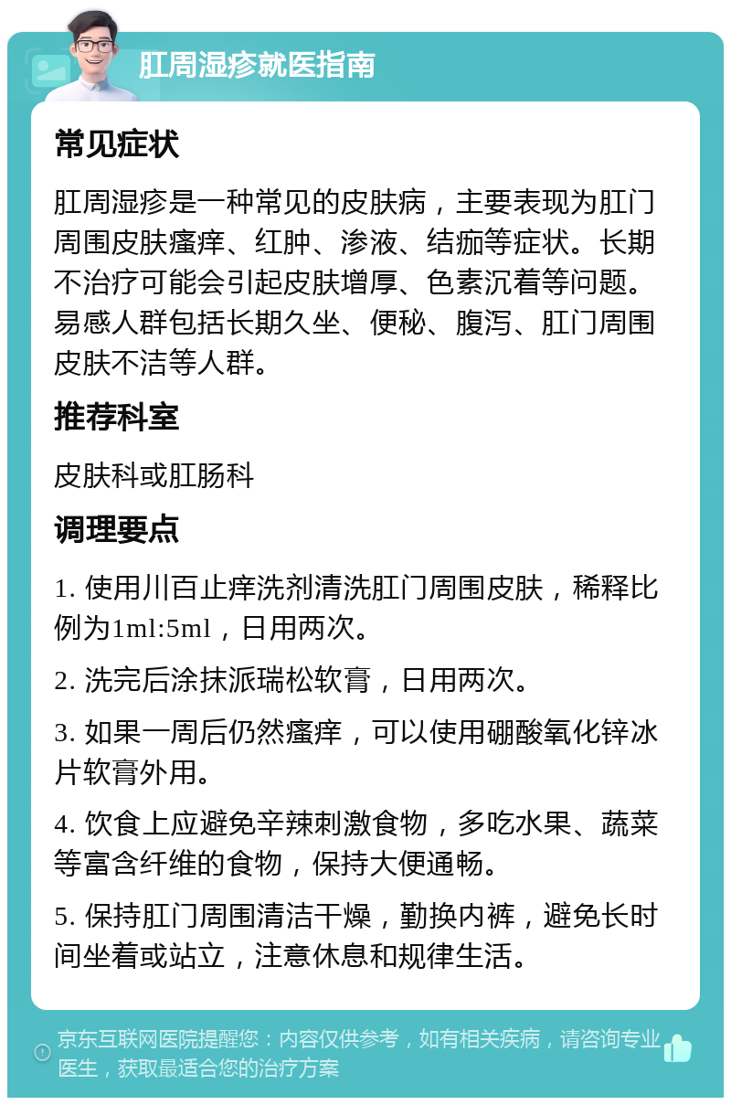 肛周湿疹就医指南 常见症状 肛周湿疹是一种常见的皮肤病，主要表现为肛门周围皮肤瘙痒、红肿、渗液、结痂等症状。长期不治疗可能会引起皮肤增厚、色素沉着等问题。易感人群包括长期久坐、便秘、腹泻、肛门周围皮肤不洁等人群。 推荐科室 皮肤科或肛肠科 调理要点 1. 使用川百止痒洗剂清洗肛门周围皮肤，稀释比例为1ml:5ml，日用两次。 2. 洗完后涂抹派瑞松软膏，日用两次。 3. 如果一周后仍然瘙痒，可以使用硼酸氧化锌冰片软膏外用。 4. 饮食上应避免辛辣刺激食物，多吃水果、蔬菜等富含纤维的食物，保持大便通畅。 5. 保持肛门周围清洁干燥，勤换内裤，避免长时间坐着或站立，注意休息和规律生活。