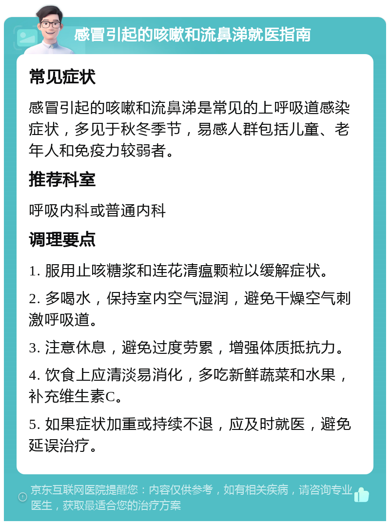 感冒引起的咳嗽和流鼻涕就医指南 常见症状 感冒引起的咳嗽和流鼻涕是常见的上呼吸道感染症状，多见于秋冬季节，易感人群包括儿童、老年人和免疫力较弱者。 推荐科室 呼吸内科或普通内科 调理要点 1. 服用止咳糖浆和连花清瘟颗粒以缓解症状。 2. 多喝水，保持室内空气湿润，避免干燥空气刺激呼吸道。 3. 注意休息，避免过度劳累，增强体质抵抗力。 4. 饮食上应清淡易消化，多吃新鲜蔬菜和水果，补充维生素C。 5. 如果症状加重或持续不退，应及时就医，避免延误治疗。