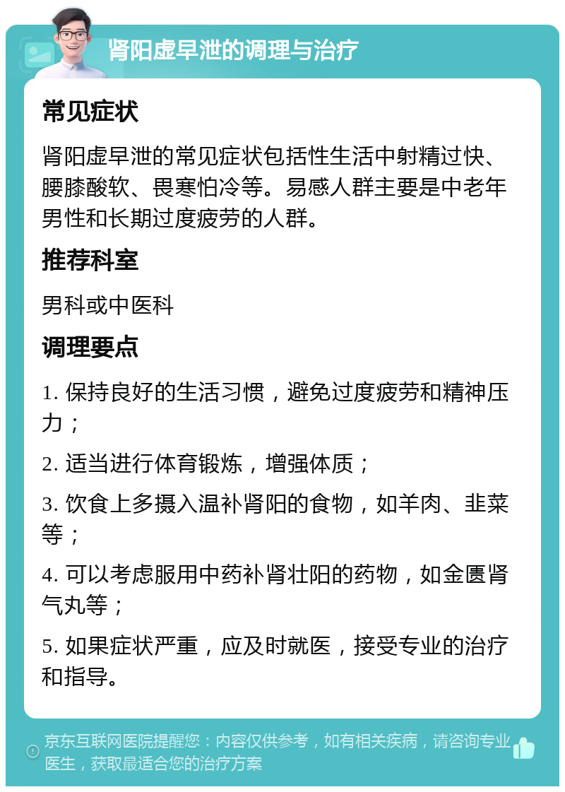 肾阳虚早泄的调理与治疗 常见症状 肾阳虚早泄的常见症状包括性生活中射精过快、腰膝酸软、畏寒怕冷等。易感人群主要是中老年男性和长期过度疲劳的人群。 推荐科室 男科或中医科 调理要点 1. 保持良好的生活习惯，避免过度疲劳和精神压力； 2. 适当进行体育锻炼，增强体质； 3. 饮食上多摄入温补肾阳的食物，如羊肉、韭菜等； 4. 可以考虑服用中药补肾壮阳的药物，如金匮肾气丸等； 5. 如果症状严重，应及时就医，接受专业的治疗和指导。