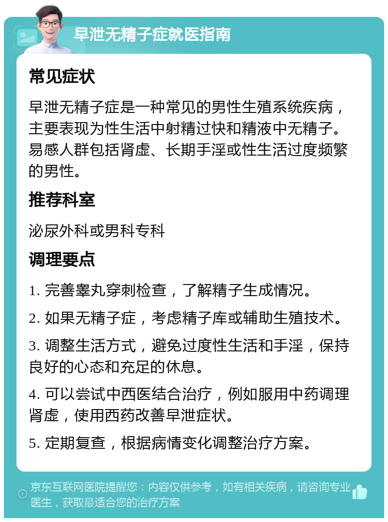 早泄无精子症就医指南 常见症状 早泄无精子症是一种常见的男性生殖系统疾病，主要表现为性生活中射精过快和精液中无精子。易感人群包括肾虚、长期手淫或性生活过度频繁的男性。 推荐科室 泌尿外科或男科专科 调理要点 1. 完善睾丸穿刺检查，了解精子生成情况。 2. 如果无精子症，考虑精子库或辅助生殖技术。 3. 调整生活方式，避免过度性生活和手淫，保持良好的心态和充足的休息。 4. 可以尝试中西医结合治疗，例如服用中药调理肾虚，使用西药改善早泄症状。 5. 定期复查，根据病情变化调整治疗方案。