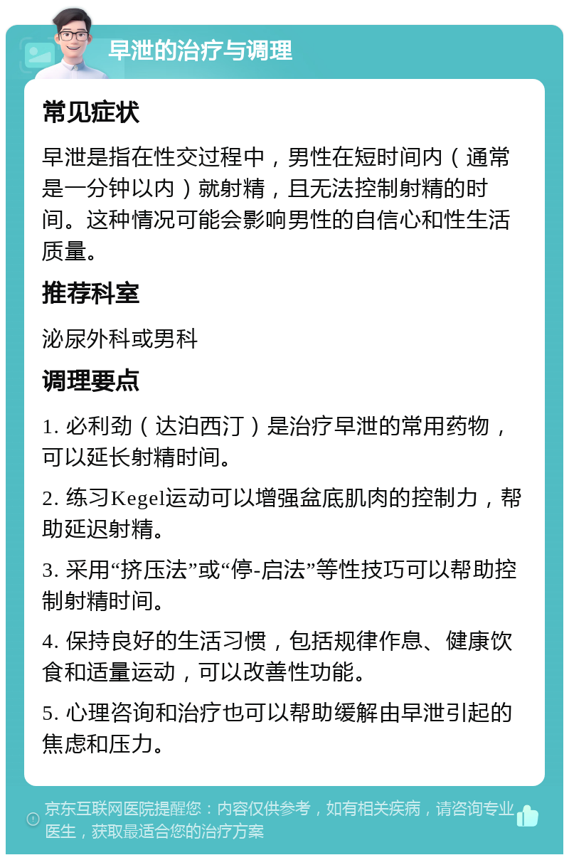 早泄的治疗与调理 常见症状 早泄是指在性交过程中，男性在短时间内（通常是一分钟以内）就射精，且无法控制射精的时间。这种情况可能会影响男性的自信心和性生活质量。 推荐科室 泌尿外科或男科 调理要点 1. 必利劲（达泊西汀）是治疗早泄的常用药物，可以延长射精时间。 2. 练习Kegel运动可以增强盆底肌肉的控制力，帮助延迟射精。 3. 采用“挤压法”或“停-启法”等性技巧可以帮助控制射精时间。 4. 保持良好的生活习惯，包括规律作息、健康饮食和适量运动，可以改善性功能。 5. 心理咨询和治疗也可以帮助缓解由早泄引起的焦虑和压力。