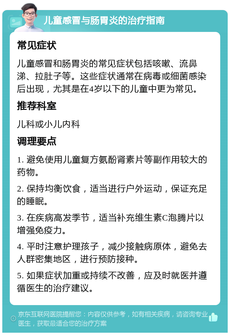 儿童感冒与肠胃炎的治疗指南 常见症状 儿童感冒和肠胃炎的常见症状包括咳嗽、流鼻涕、拉肚子等。这些症状通常在病毒或细菌感染后出现，尤其是在4岁以下的儿童中更为常见。 推荐科室 儿科或小儿内科 调理要点 1. 避免使用儿童复方氨酚肾素片等副作用较大的药物。 2. 保持均衡饮食，适当进行户外运动，保证充足的睡眠。 3. 在疾病高发季节，适当补充维生素C泡腾片以增强免疫力。 4. 平时注意护理孩子，减少接触病原体，避免去人群密集地区，进行预防接种。 5. 如果症状加重或持续不改善，应及时就医并遵循医生的治疗建议。