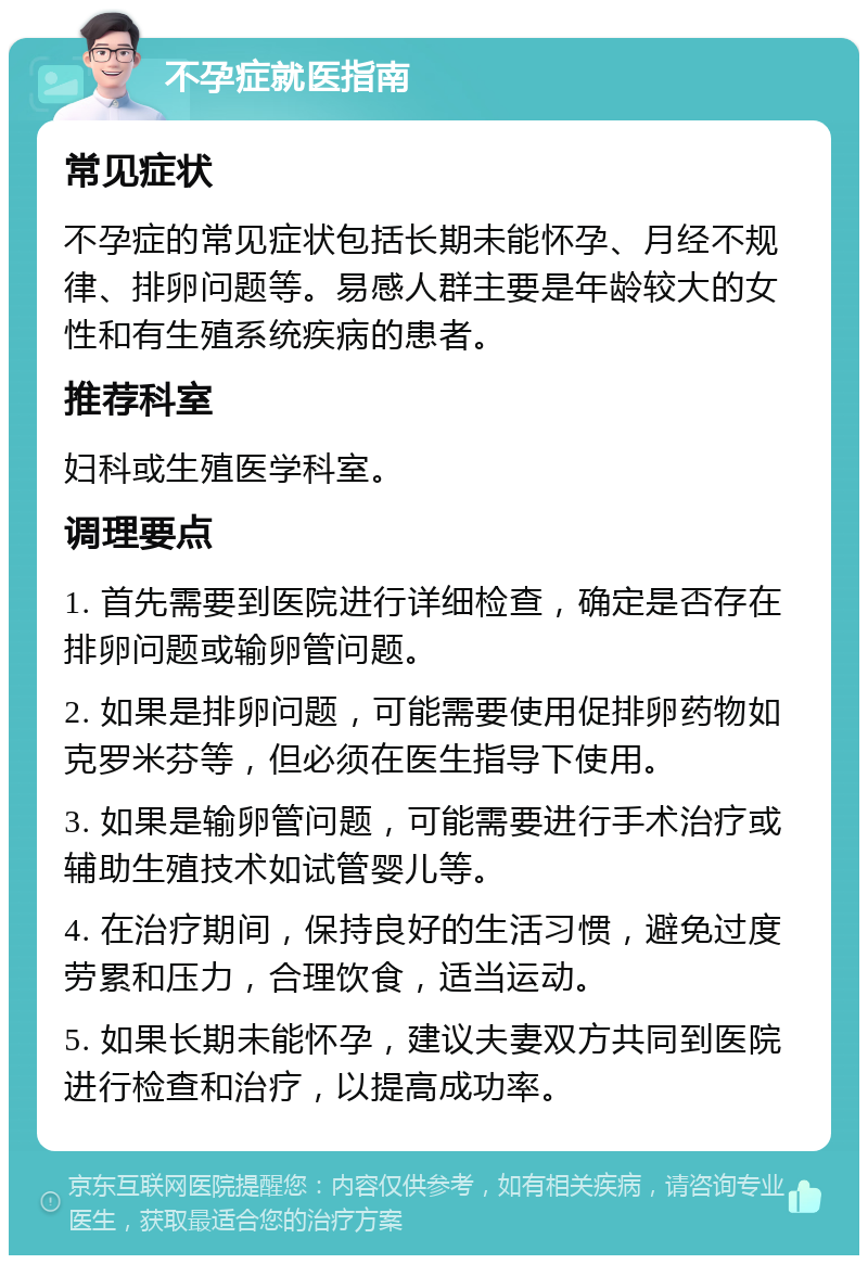 不孕症就医指南 常见症状 不孕症的常见症状包括长期未能怀孕、月经不规律、排卵问题等。易感人群主要是年龄较大的女性和有生殖系统疾病的患者。 推荐科室 妇科或生殖医学科室。 调理要点 1. 首先需要到医院进行详细检查，确定是否存在排卵问题或输卵管问题。 2. 如果是排卵问题，可能需要使用促排卵药物如克罗米芬等，但必须在医生指导下使用。 3. 如果是输卵管问题，可能需要进行手术治疗或辅助生殖技术如试管婴儿等。 4. 在治疗期间，保持良好的生活习惯，避免过度劳累和压力，合理饮食，适当运动。 5. 如果长期未能怀孕，建议夫妻双方共同到医院进行检查和治疗，以提高成功率。