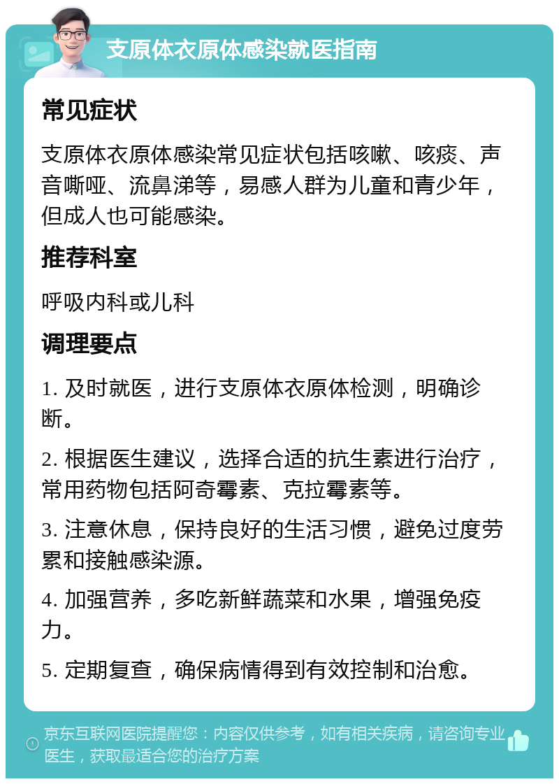 支原体衣原体感染就医指南 常见症状 支原体衣原体感染常见症状包括咳嗽、咳痰、声音嘶哑、流鼻涕等，易感人群为儿童和青少年，但成人也可能感染。 推荐科室 呼吸内科或儿科 调理要点 1. 及时就医，进行支原体衣原体检测，明确诊断。 2. 根据医生建议，选择合适的抗生素进行治疗，常用药物包括阿奇霉素、克拉霉素等。 3. 注意休息，保持良好的生活习惯，避免过度劳累和接触感染源。 4. 加强营养，多吃新鲜蔬菜和水果，增强免疫力。 5. 定期复查，确保病情得到有效控制和治愈。