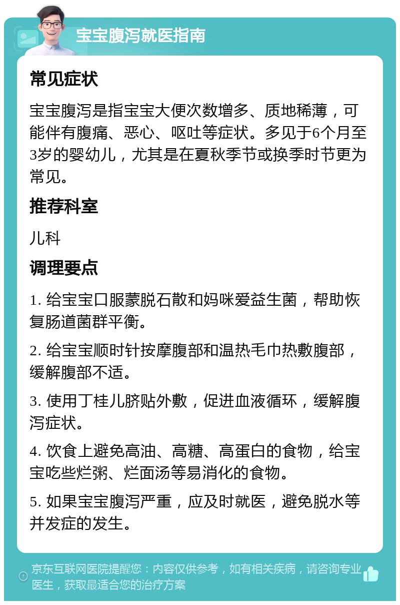 宝宝腹泻就医指南 常见症状 宝宝腹泻是指宝宝大便次数增多、质地稀薄，可能伴有腹痛、恶心、呕吐等症状。多见于6个月至3岁的婴幼儿，尤其是在夏秋季节或换季时节更为常见。 推荐科室 儿科 调理要点 1. 给宝宝口服蒙脱石散和妈咪爱益生菌，帮助恢复肠道菌群平衡。 2. 给宝宝顺时针按摩腹部和温热毛巾热敷腹部，缓解腹部不适。 3. 使用丁桂儿脐贴外敷，促进血液循环，缓解腹泻症状。 4. 饮食上避免高油、高糖、高蛋白的食物，给宝宝吃些烂粥、烂面汤等易消化的食物。 5. 如果宝宝腹泻严重，应及时就医，避免脱水等并发症的发生。