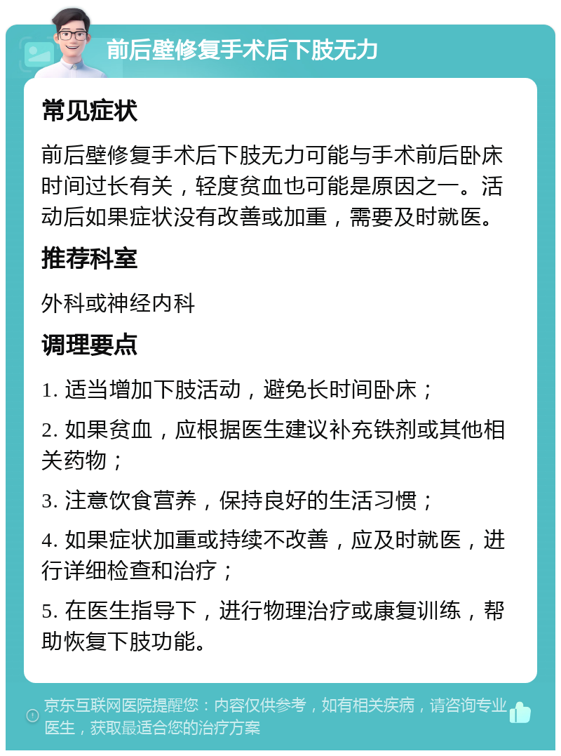 前后壁修复手术后下肢无力 常见症状 前后壁修复手术后下肢无力可能与手术前后卧床时间过长有关，轻度贫血也可能是原因之一。活动后如果症状没有改善或加重，需要及时就医。 推荐科室 外科或神经内科 调理要点 1. 适当增加下肢活动，避免长时间卧床； 2. 如果贫血，应根据医生建议补充铁剂或其他相关药物； 3. 注意饮食营养，保持良好的生活习惯； 4. 如果症状加重或持续不改善，应及时就医，进行详细检查和治疗； 5. 在医生指导下，进行物理治疗或康复训练，帮助恢复下肢功能。