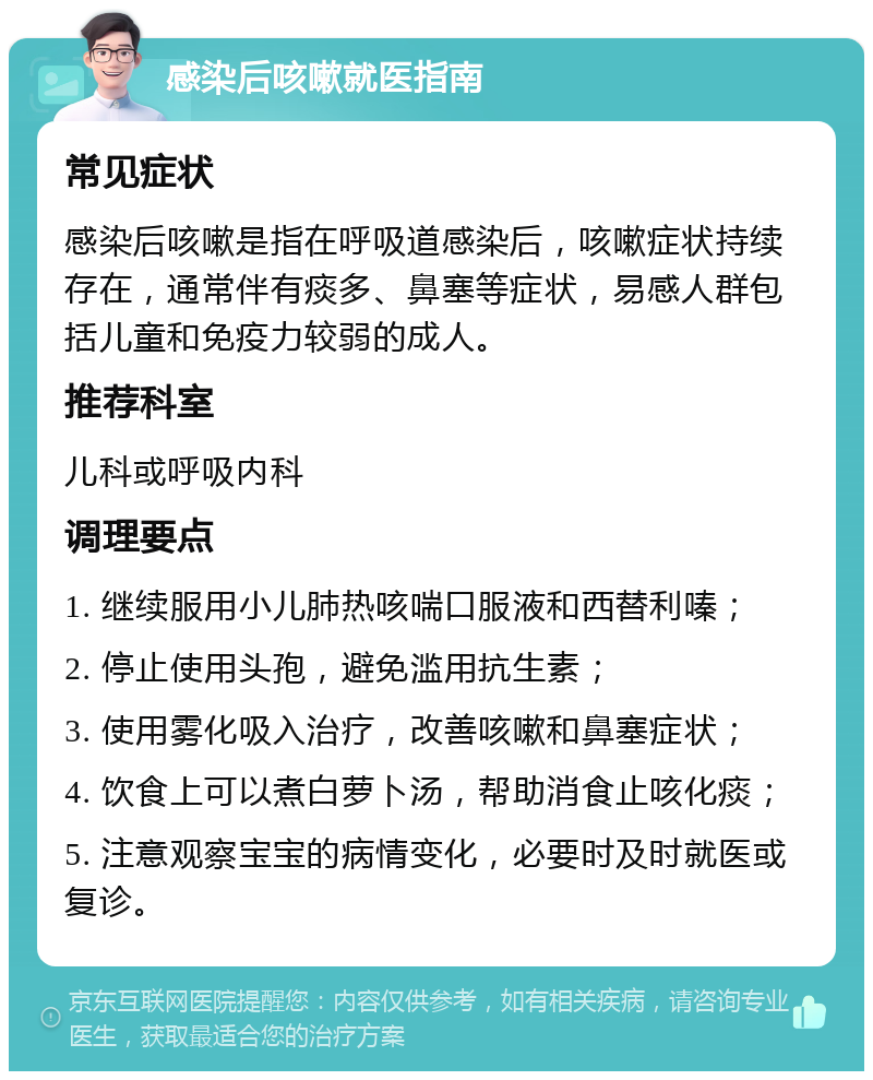 感染后咳嗽就医指南 常见症状 感染后咳嗽是指在呼吸道感染后，咳嗽症状持续存在，通常伴有痰多、鼻塞等症状，易感人群包括儿童和免疫力较弱的成人。 推荐科室 儿科或呼吸内科 调理要点 1. 继续服用小儿肺热咳喘口服液和西替利嗪； 2. 停止使用头孢，避免滥用抗生素； 3. 使用雾化吸入治疗，改善咳嗽和鼻塞症状； 4. 饮食上可以煮白萝卜汤，帮助消食止咳化痰； 5. 注意观察宝宝的病情变化，必要时及时就医或复诊。