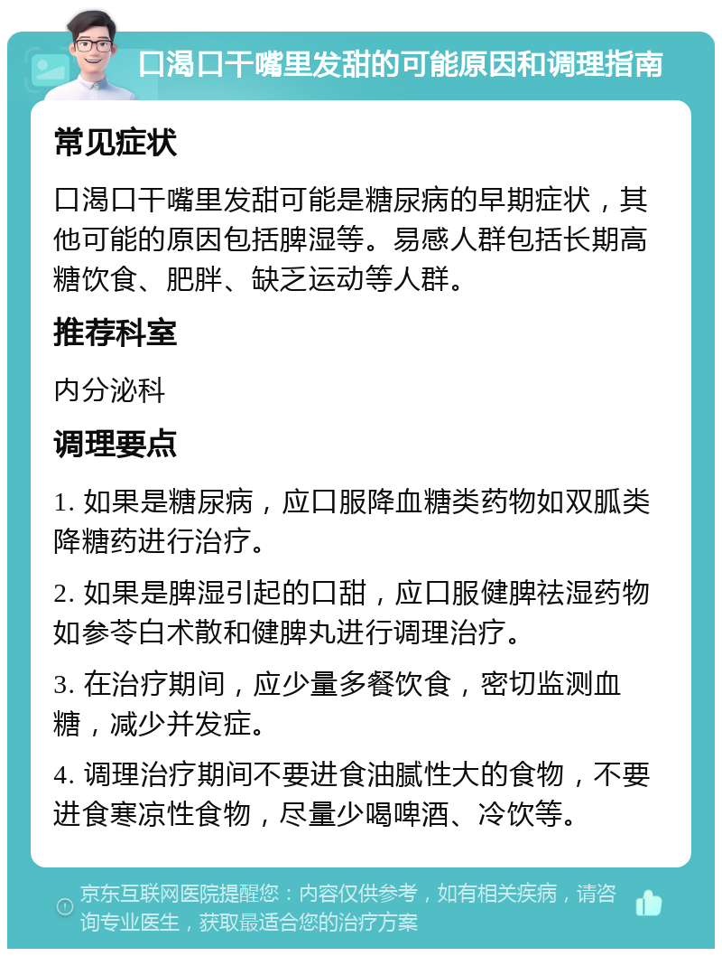 口渴口干嘴里发甜的可能原因和调理指南 常见症状 口渴口干嘴里发甜可能是糖尿病的早期症状，其他可能的原因包括脾湿等。易感人群包括长期高糖饮食、肥胖、缺乏运动等人群。 推荐科室 内分泌科 调理要点 1. 如果是糖尿病，应口服降血糖类药物如双胍类降糖药进行治疗。 2. 如果是脾湿引起的口甜，应口服健脾祛湿药物如参苓白术散和健脾丸进行调理治疗。 3. 在治疗期间，应少量多餐饮食，密切监测血糖，减少并发症。 4. 调理治疗期间不要进食油腻性大的食物，不要进食寒凉性食物，尽量少喝啤酒、冷饮等。