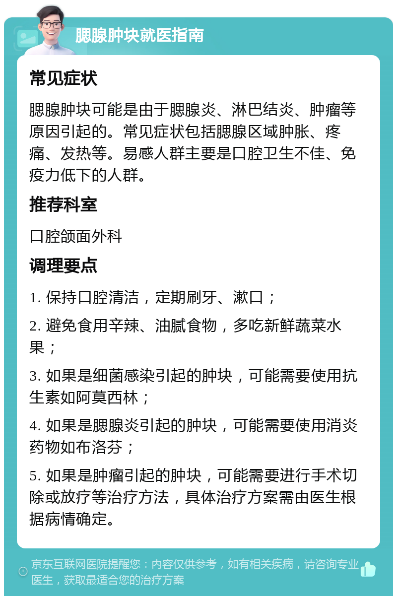 腮腺肿块就医指南 常见症状 腮腺肿块可能是由于腮腺炎、淋巴结炎、肿瘤等原因引起的。常见症状包括腮腺区域肿胀、疼痛、发热等。易感人群主要是口腔卫生不佳、免疫力低下的人群。 推荐科室 口腔颌面外科 调理要点 1. 保持口腔清洁，定期刷牙、漱口； 2. 避免食用辛辣、油腻食物，多吃新鲜蔬菜水果； 3. 如果是细菌感染引起的肿块，可能需要使用抗生素如阿莫西林； 4. 如果是腮腺炎引起的肿块，可能需要使用消炎药物如布洛芬； 5. 如果是肿瘤引起的肿块，可能需要进行手术切除或放疗等治疗方法，具体治疗方案需由医生根据病情确定。