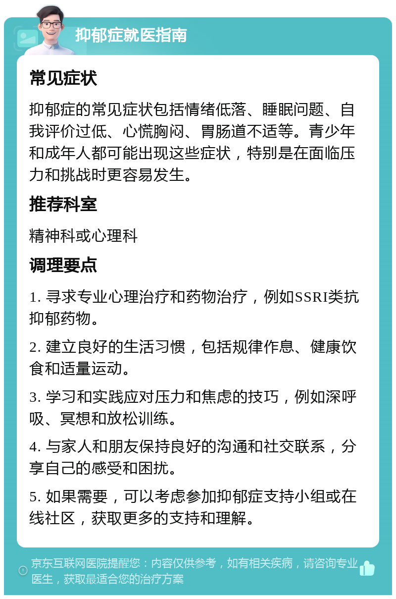 抑郁症就医指南 常见症状 抑郁症的常见症状包括情绪低落、睡眠问题、自我评价过低、心慌胸闷、胃肠道不适等。青少年和成年人都可能出现这些症状，特别是在面临压力和挑战时更容易发生。 推荐科室 精神科或心理科 调理要点 1. 寻求专业心理治疗和药物治疗，例如SSRI类抗抑郁药物。 2. 建立良好的生活习惯，包括规律作息、健康饮食和适量运动。 3. 学习和实践应对压力和焦虑的技巧，例如深呼吸、冥想和放松训练。 4. 与家人和朋友保持良好的沟通和社交联系，分享自己的感受和困扰。 5. 如果需要，可以考虑参加抑郁症支持小组或在线社区，获取更多的支持和理解。