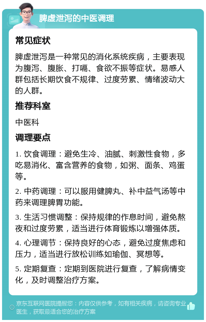 脾虚泄泻的中医调理 常见症状 脾虚泄泻是一种常见的消化系统疾病，主要表现为腹泻、腹胀、打嗝、食欲不振等症状。易感人群包括长期饮食不规律、过度劳累、情绪波动大的人群。 推荐科室 中医科 调理要点 1. 饮食调理：避免生冷、油腻、刺激性食物，多吃易消化、富含营养的食物，如粥、面条、鸡蛋等。 2. 中药调理：可以服用健脾丸、补中益气汤等中药来调理脾胃功能。 3. 生活习惯调整：保持规律的作息时间，避免熬夜和过度劳累，适当进行体育锻炼以增强体质。 4. 心理调节：保持良好的心态，避免过度焦虑和压力，适当进行放松训练如瑜伽、冥想等。 5. 定期复查：定期到医院进行复查，了解病情变化，及时调整治疗方案。