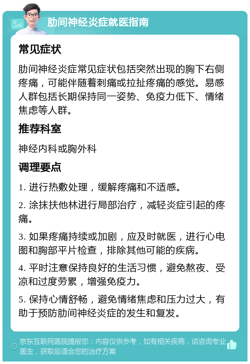 肋间神经炎症就医指南 常见症状 肋间神经炎症常见症状包括突然出现的胸下右侧疼痛，可能伴随着刺痛或拉扯疼痛的感觉。易感人群包括长期保持同一姿势、免疫力低下、情绪焦虑等人群。 推荐科室 神经内科或胸外科 调理要点 1. 进行热敷处理，缓解疼痛和不适感。 2. 涂抹扶他林进行局部治疗，减轻炎症引起的疼痛。 3. 如果疼痛持续或加剧，应及时就医，进行心电图和胸部平片检查，排除其他可能的疾病。 4. 平时注意保持良好的生活习惯，避免熬夜、受凉和过度劳累，增强免疫力。 5. 保持心情舒畅，避免情绪焦虑和压力过大，有助于预防肋间神经炎症的发生和复发。