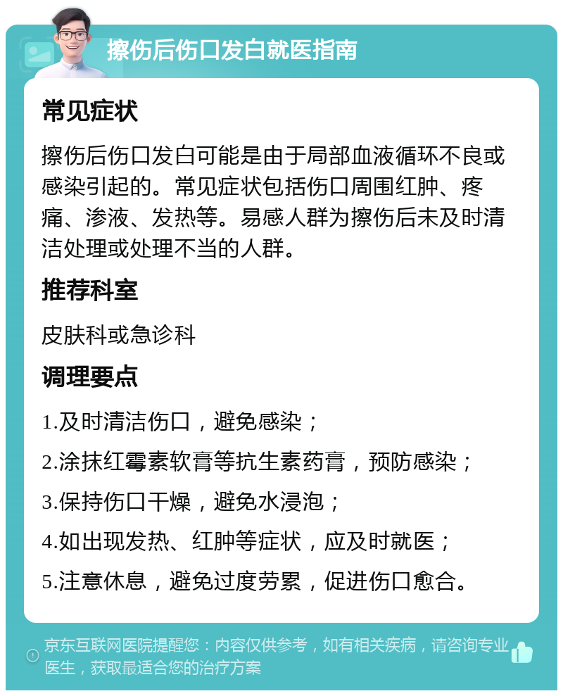 擦伤后伤口发白就医指南 常见症状 擦伤后伤口发白可能是由于局部血液循环不良或感染引起的。常见症状包括伤口周围红肿、疼痛、渗液、发热等。易感人群为擦伤后未及时清洁处理或处理不当的人群。 推荐科室 皮肤科或急诊科 调理要点 1.及时清洁伤口，避免感染； 2.涂抹红霉素软膏等抗生素药膏，预防感染； 3.保持伤口干燥，避免水浸泡； 4.如出现发热、红肿等症状，应及时就医； 5.注意休息，避免过度劳累，促进伤口愈合。