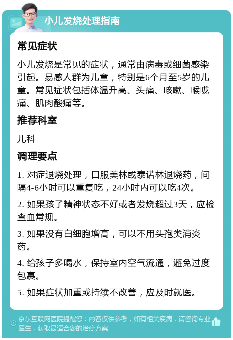 小儿发烧处理指南 常见症状 小儿发烧是常见的症状，通常由病毒或细菌感染引起。易感人群为儿童，特别是6个月至5岁的儿童。常见症状包括体温升高、头痛、咳嗽、喉咙痛、肌肉酸痛等。 推荐科室 儿科 调理要点 1. 对症退烧处理，口服美林或泰诺林退烧药，间隔4-6小时可以重复吃，24小时内可以吃4次。 2. 如果孩子精神状态不好或者发烧超过3天，应检查血常规。 3. 如果没有白细胞增高，可以不用头孢类消炎药。 4. 给孩子多喝水，保持室内空气流通，避免过度包裹。 5. 如果症状加重或持续不改善，应及时就医。