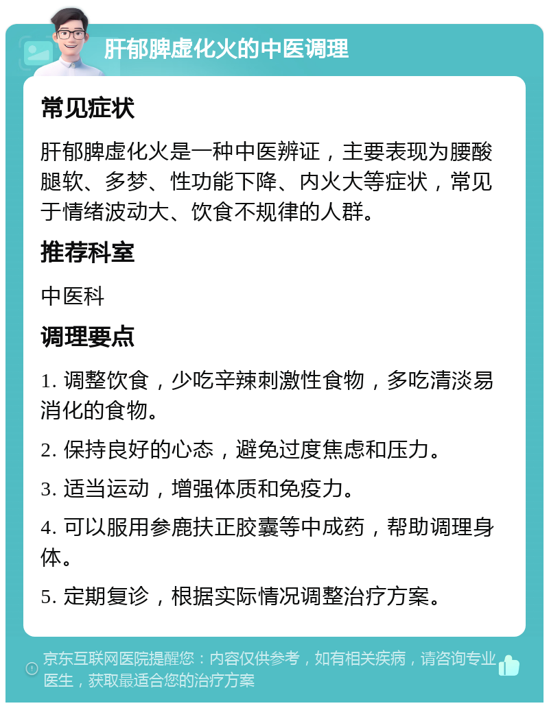 肝郁脾虚化火的中医调理 常见症状 肝郁脾虚化火是一种中医辨证，主要表现为腰酸腿软、多梦、性功能下降、内火大等症状，常见于情绪波动大、饮食不规律的人群。 推荐科室 中医科 调理要点 1. 调整饮食，少吃辛辣刺激性食物，多吃清淡易消化的食物。 2. 保持良好的心态，避免过度焦虑和压力。 3. 适当运动，增强体质和免疫力。 4. 可以服用参鹿扶正胶囊等中成药，帮助调理身体。 5. 定期复诊，根据实际情况调整治疗方案。