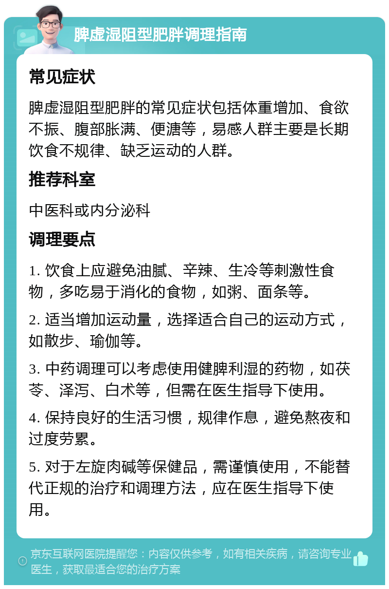 脾虚湿阻型肥胖调理指南 常见症状 脾虚湿阻型肥胖的常见症状包括体重增加、食欲不振、腹部胀满、便溏等，易感人群主要是长期饮食不规律、缺乏运动的人群。 推荐科室 中医科或内分泌科 调理要点 1. 饮食上应避免油腻、辛辣、生冷等刺激性食物，多吃易于消化的食物，如粥、面条等。 2. 适当增加运动量，选择适合自己的运动方式，如散步、瑜伽等。 3. 中药调理可以考虑使用健脾利湿的药物，如茯苓、泽泻、白术等，但需在医生指导下使用。 4. 保持良好的生活习惯，规律作息，避免熬夜和过度劳累。 5. 对于左旋肉碱等保健品，需谨慎使用，不能替代正规的治疗和调理方法，应在医生指导下使用。