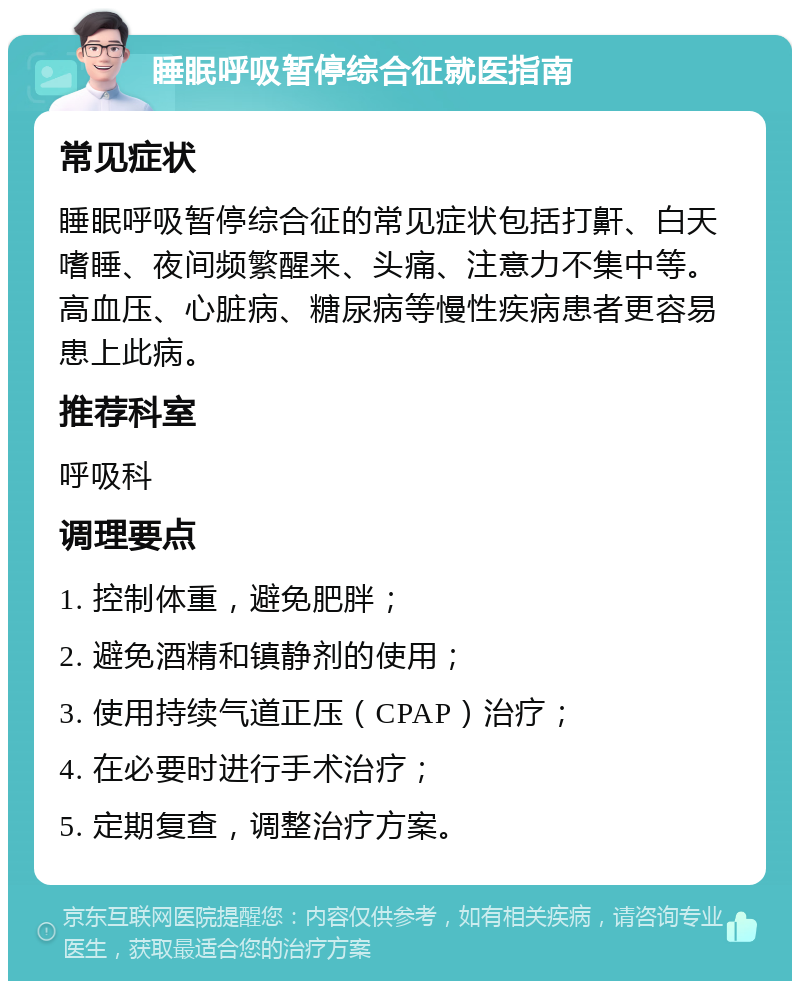 睡眠呼吸暂停综合征就医指南 常见症状 睡眠呼吸暂停综合征的常见症状包括打鼾、白天嗜睡、夜间频繁醒来、头痛、注意力不集中等。高血压、心脏病、糖尿病等慢性疾病患者更容易患上此病。 推荐科室 呼吸科 调理要点 1. 控制体重，避免肥胖； 2. 避免酒精和镇静剂的使用； 3. 使用持续气道正压（CPAP）治疗； 4. 在必要时进行手术治疗； 5. 定期复查，调整治疗方案。