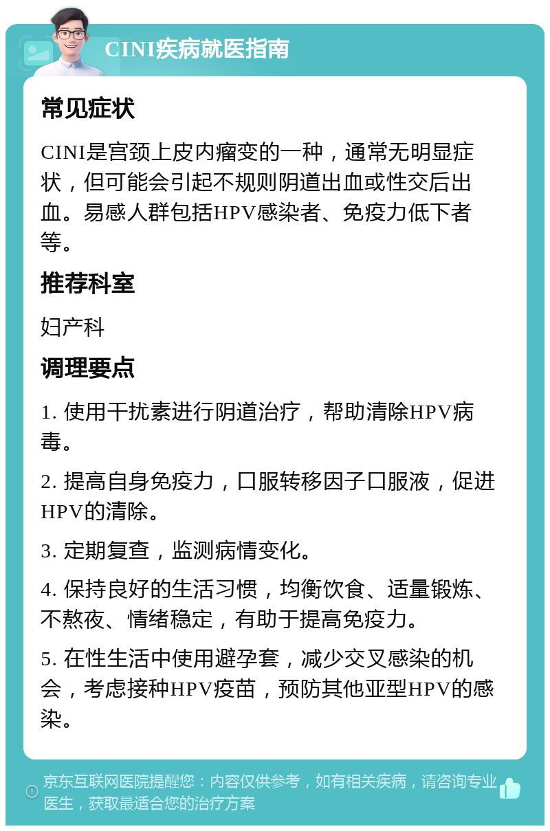 CINI疾病就医指南 常见症状 CINI是宫颈上皮内瘤变的一种，通常无明显症状，但可能会引起不规则阴道出血或性交后出血。易感人群包括HPV感染者、免疫力低下者等。 推荐科室 妇产科 调理要点 1. 使用干扰素进行阴道治疗，帮助清除HPV病毒。 2. 提高自身免疫力，口服转移因子口服液，促进HPV的清除。 3. 定期复查，监测病情变化。 4. 保持良好的生活习惯，均衡饮食、适量锻炼、不熬夜、情绪稳定，有助于提高免疫力。 5. 在性生活中使用避孕套，减少交叉感染的机会，考虑接种HPV疫苗，预防其他亚型HPV的感染。