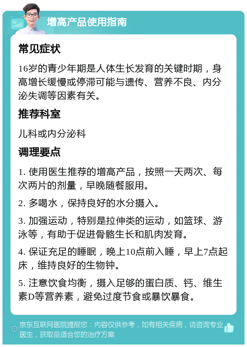 增高产品使用指南 常见症状 16岁的青少年期是人体生长发育的关键时期，身高增长缓慢或停滞可能与遗传、营养不良、内分泌失调等因素有关。 推荐科室 儿科或内分泌科 调理要点 1. 使用医生推荐的增高产品，按照一天两次、每次两片的剂量，早晚随餐服用。 2. 多喝水，保持良好的水分摄入。 3. 加强运动，特别是拉伸类的运动，如篮球、游泳等，有助于促进骨骼生长和肌肉发育。 4. 保证充足的睡眠，晚上10点前入睡，早上7点起床，维持良好的生物钟。 5. 注意饮食均衡，摄入足够的蛋白质、钙、维生素D等营养素，避免过度节食或暴饮暴食。