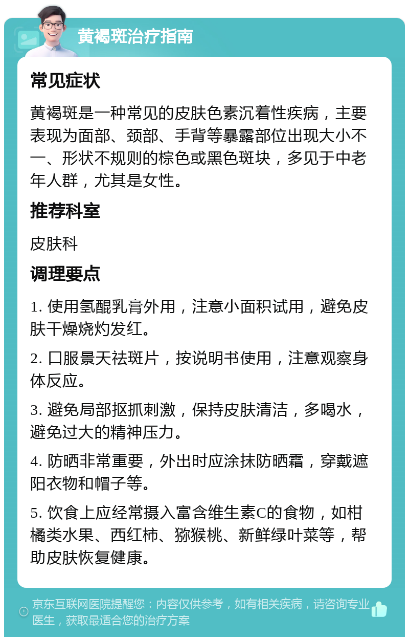 黄褐斑治疗指南 常见症状 黄褐斑是一种常见的皮肤色素沉着性疾病，主要表现为面部、颈部、手背等暴露部位出现大小不一、形状不规则的棕色或黑色斑块，多见于中老年人群，尤其是女性。 推荐科室 皮肤科 调理要点 1. 使用氢醌乳膏外用，注意小面积试用，避免皮肤干燥烧灼发红。 2. 口服景天祛斑片，按说明书使用，注意观察身体反应。 3. 避免局部抠抓刺激，保持皮肤清洁，多喝水，避免过大的精神压力。 4. 防晒非常重要，外出时应涂抹防晒霜，穿戴遮阳衣物和帽子等。 5. 饮食上应经常摄入富含维生素C的食物，如柑橘类水果、西红柿、猕猴桃、新鲜绿叶菜等，帮助皮肤恢复健康。