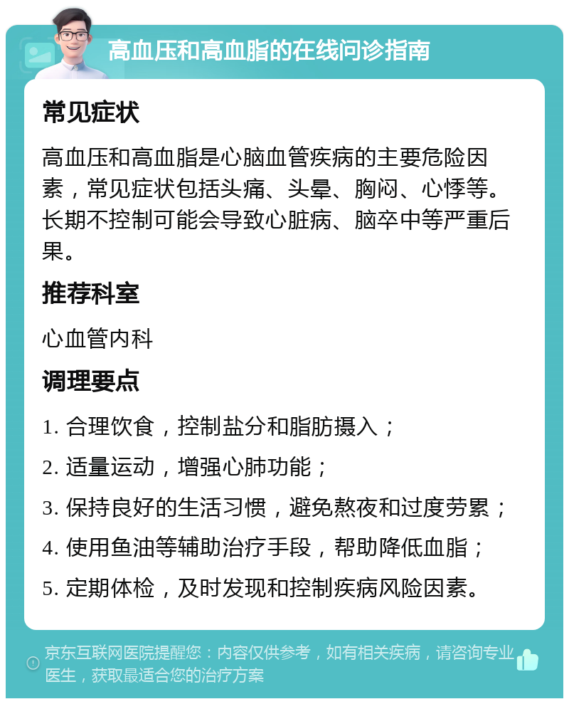 高血压和高血脂的在线问诊指南 常见症状 高血压和高血脂是心脑血管疾病的主要危险因素，常见症状包括头痛、头晕、胸闷、心悸等。长期不控制可能会导致心脏病、脑卒中等严重后果。 推荐科室 心血管内科 调理要点 1. 合理饮食，控制盐分和脂肪摄入； 2. 适量运动，增强心肺功能； 3. 保持良好的生活习惯，避免熬夜和过度劳累； 4. 使用鱼油等辅助治疗手段，帮助降低血脂； 5. 定期体检，及时发现和控制疾病风险因素。