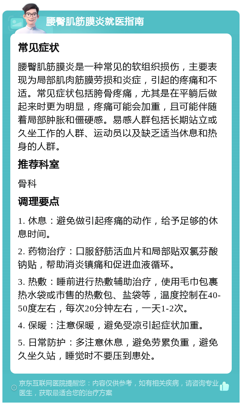 腰臀肌筋膜炎就医指南 常见症状 腰臀肌筋膜炎是一种常见的软组织损伤，主要表现为局部肌肉筋膜劳损和炎症，引起的疼痛和不适。常见症状包括胯骨疼痛，尤其是在平躺后做起来时更为明显，疼痛可能会加重，且可能伴随着局部肿胀和僵硬感。易感人群包括长期站立或久坐工作的人群、运动员以及缺乏适当休息和热身的人群。 推荐科室 骨科 调理要点 1. 休息：避免做引起疼痛的动作，给予足够的休息时间。 2. 药物治疗：口服舒筋活血片和局部贴双氯芬酸钠贴，帮助消炎镇痛和促进血液循环。 3. 热敷：睡前进行热敷辅助治疗，使用毛巾包裹热水袋或市售的热敷包、盐袋等，温度控制在40-50度左右，每次20分钟左右，一天1-2次。 4. 保暖：注意保暖，避免受凉引起症状加重。 5. 日常防护：多注意休息，避免劳累负重，避免久坐久站，睡觉时不要压到患处。