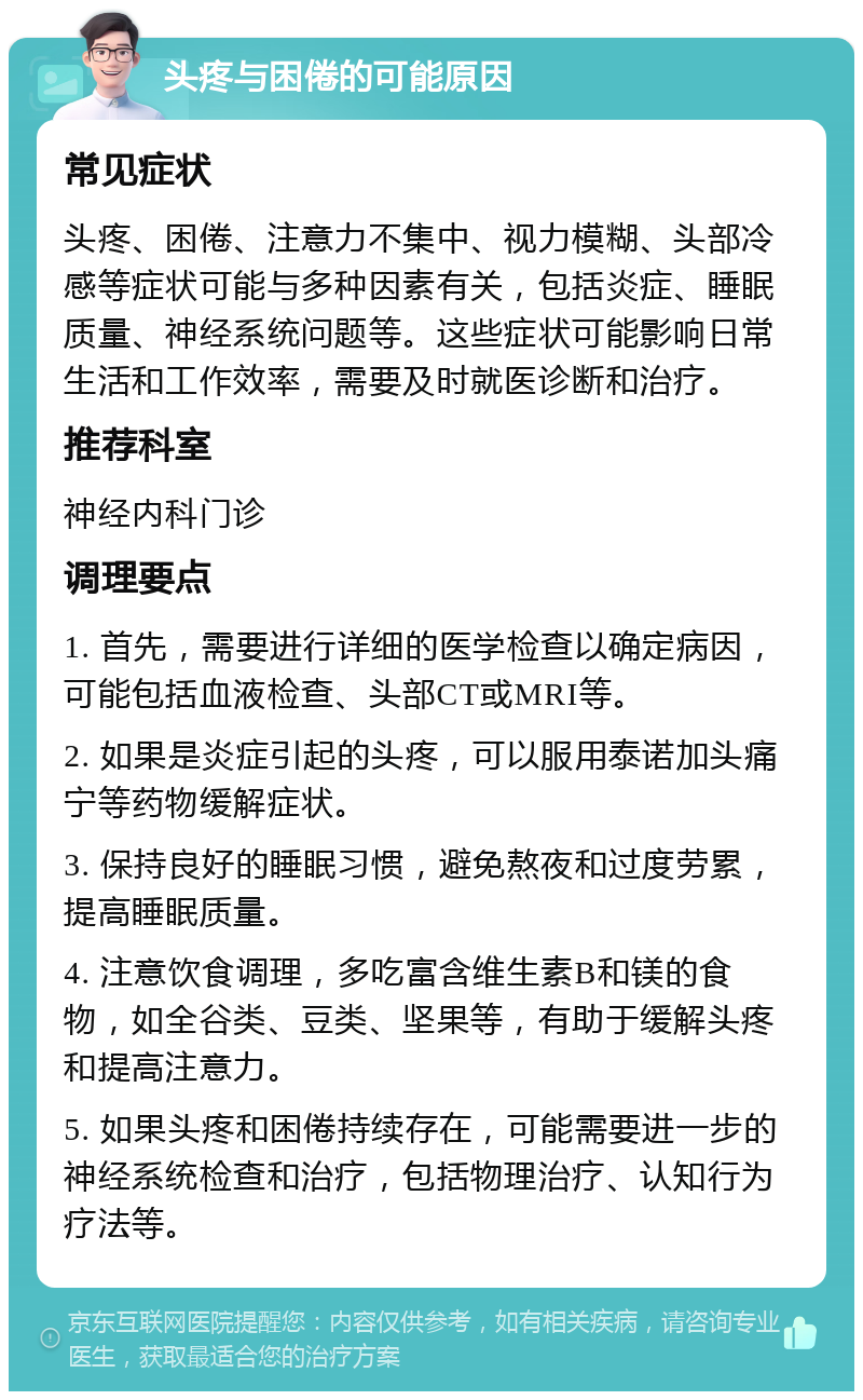 头疼与困倦的可能原因 常见症状 头疼、困倦、注意力不集中、视力模糊、头部冷感等症状可能与多种因素有关，包括炎症、睡眠质量、神经系统问题等。这些症状可能影响日常生活和工作效率，需要及时就医诊断和治疗。 推荐科室 神经内科门诊 调理要点 1. 首先，需要进行详细的医学检查以确定病因，可能包括血液检查、头部CT或MRI等。 2. 如果是炎症引起的头疼，可以服用泰诺加头痛宁等药物缓解症状。 3. 保持良好的睡眠习惯，避免熬夜和过度劳累，提高睡眠质量。 4. 注意饮食调理，多吃富含维生素B和镁的食物，如全谷类、豆类、坚果等，有助于缓解头疼和提高注意力。 5. 如果头疼和困倦持续存在，可能需要进一步的神经系统检查和治疗，包括物理治疗、认知行为疗法等。